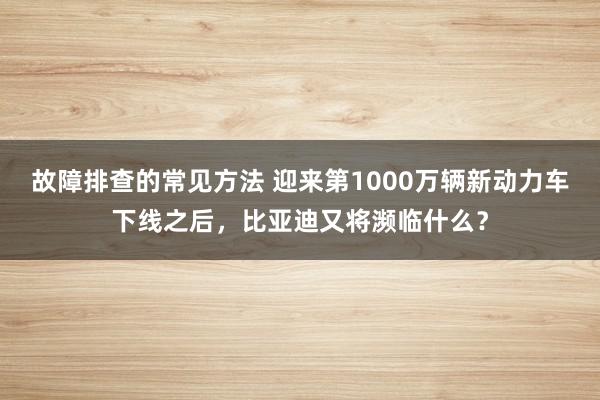 故障排查的常见方法 迎来第1000万辆新动力车下线之后，比亚迪又将濒临什么？