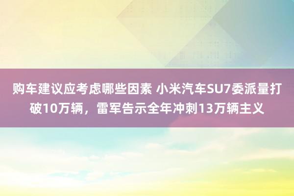 购车建议应考虑哪些因素 小米汽车SU7委派量打破10万辆，雷军告示全年冲刺13万辆主义