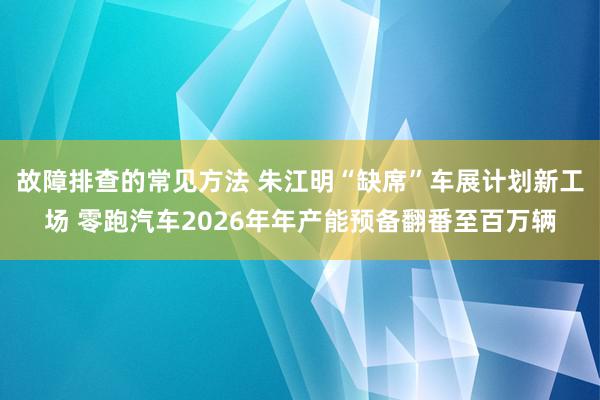 故障排查的常见方法 朱江明“缺席”车展计划新工场 零跑汽车2026年年产能预备翻番至百万辆