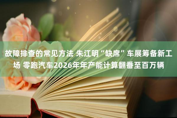 故障排查的常见方法 朱江明“缺席”车展筹备新工场 零跑汽车2026年年产能计算翻番至百万辆