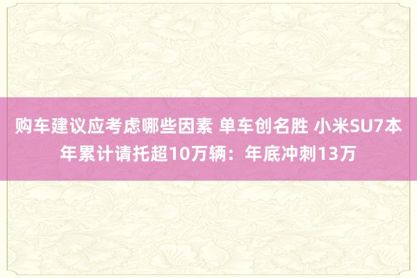 购车建议应考虑哪些因素 单车创名胜 小米SU7本年累计请托超10万辆：年底冲刺13万