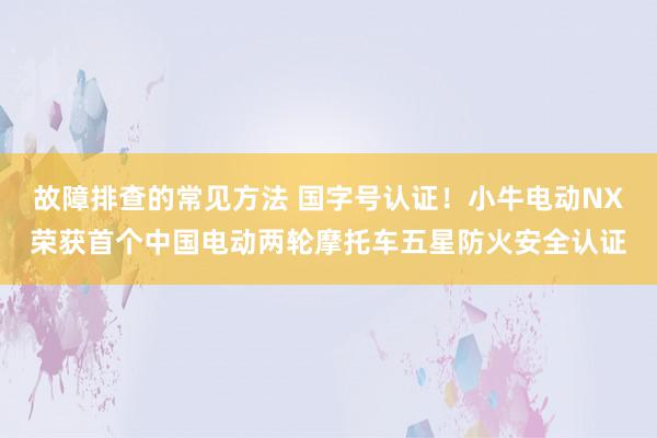 故障排查的常见方法 国字号认证！小牛电动NX荣获首个中国电动两轮摩托车五星防火安全认证