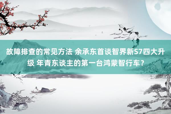 故障排查的常见方法 余承东首谈智界新S7四大升级 年青东谈主的第一台鸿蒙智行车？