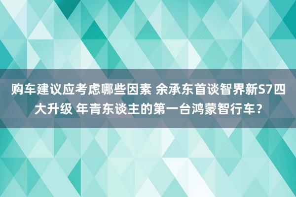 购车建议应考虑哪些因素 余承东首谈智界新S7四大升级 年青东谈主的第一台鸿蒙智行车？