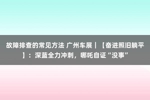 故障排查的常见方法 广州车展｜【奋进照旧躺平】：深蓝全力冲刺，哪吒自证“没事”