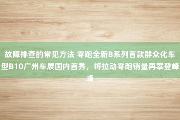 故障排查的常见方法 零跑全新B系列首款群众化车型B10广州车展国内首秀，将拉动零跑销量再攀登峰