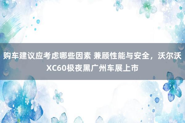 购车建议应考虑哪些因素 兼顾性能与安全，沃尔沃XC60极夜黑广州车展上市