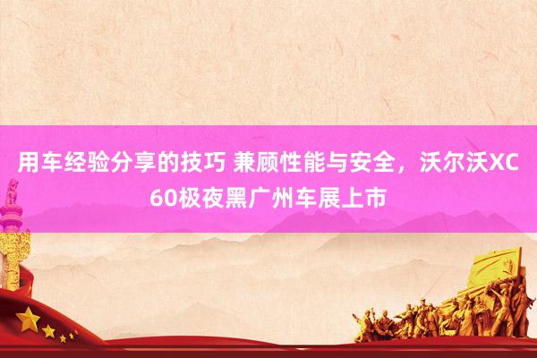 用车经验分享的技巧 兼顾性能与安全，沃尔沃XC60极夜黑广州车展上市