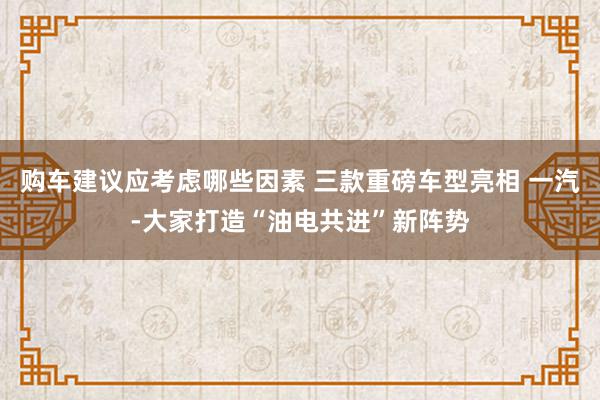 购车建议应考虑哪些因素 三款重磅车型亮相 一汽-大家打造“油电共进”新阵势