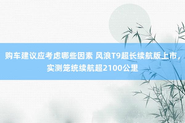 购车建议应考虑哪些因素 风浪T9超长续航版上市，实测笼统续航超2100公里