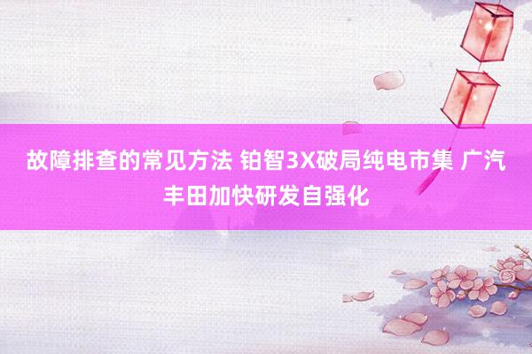 故障排查的常见方法 铂智3X破局纯电市集 广汽丰田加快研发自强化