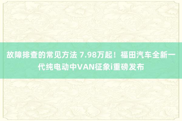 故障排查的常见方法 7.98万起！福田汽车全新一代纯电动中VAN征象i重磅发布