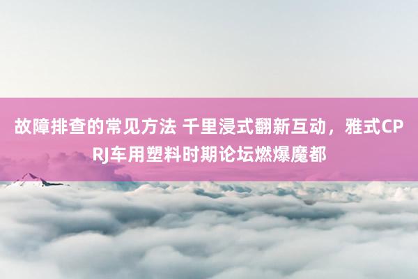 故障排查的常见方法 千里浸式翻新互动，雅式CPRJ车用塑料时期论坛燃爆魔都