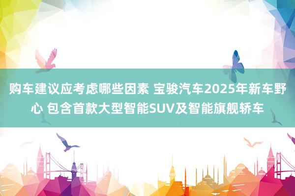 购车建议应考虑哪些因素 宝骏汽车2025年新车野心 包含首款大型智能SUV及智能旗舰轿车