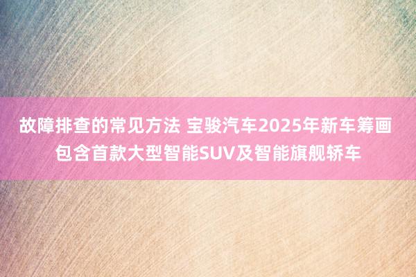 故障排查的常见方法 宝骏汽车2025年新车筹画 包含首款大型智能SUV及智能旗舰轿车