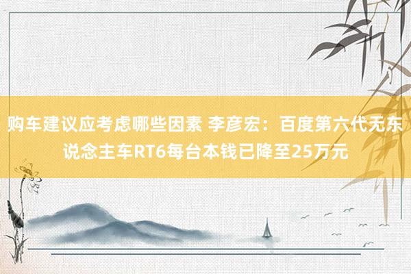 购车建议应考虑哪些因素 李彦宏：百度第六代无东说念主车RT6每台本钱已降至25万元