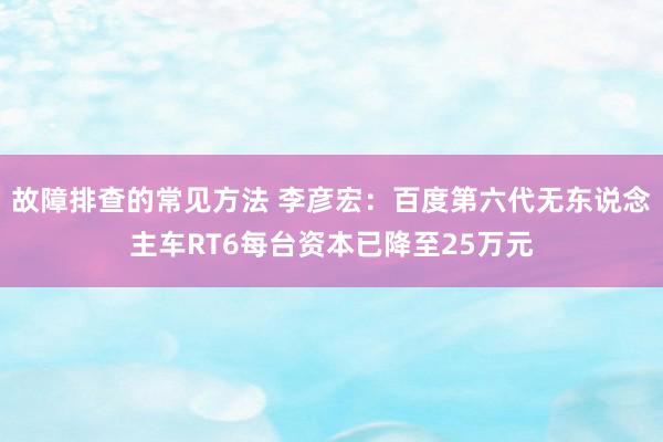 故障排查的常见方法 李彦宏：百度第六代无东说念主车RT6每台资本已降至25万元