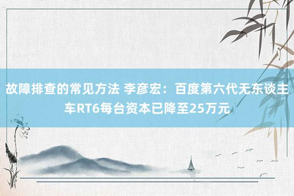 故障排查的常见方法 李彦宏：百度第六代无东谈主车RT6每台资本已降至25万元