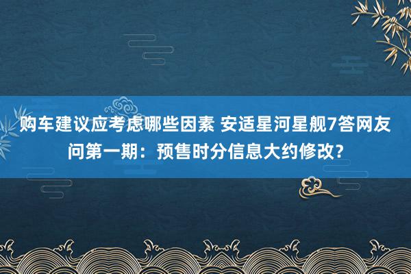 购车建议应考虑哪些因素 安适星河星舰7答网友问第一期：预售时分信息大约修改？