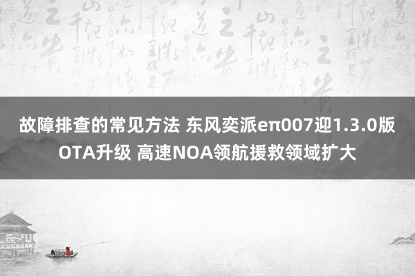 故障排查的常见方法 东风奕派eπ007迎1.3.0版OTA升级 高速NOA领航援救领域扩大