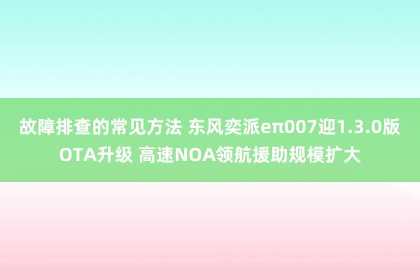 故障排查的常见方法 东风奕派eπ007迎1.3.0版OTA升级 高速NOA领航援助规模扩大