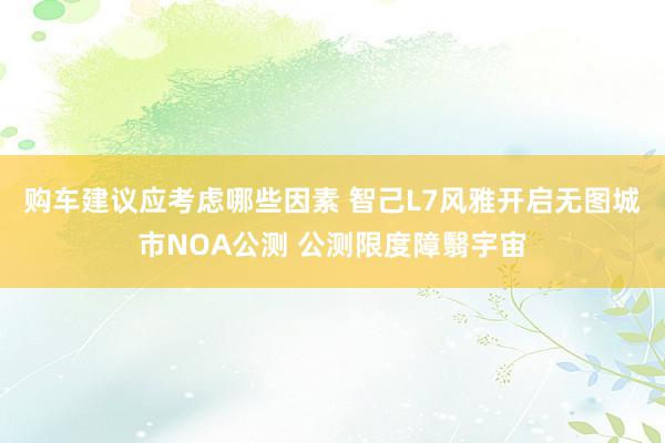 购车建议应考虑哪些因素 智己L7风雅开启无图城市NOA公测 公测限度障翳宇宙