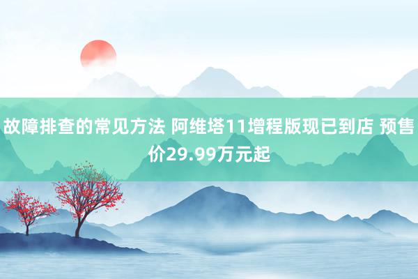 故障排查的常见方法 阿维塔11增程版现已到店 预售价29.99万元起