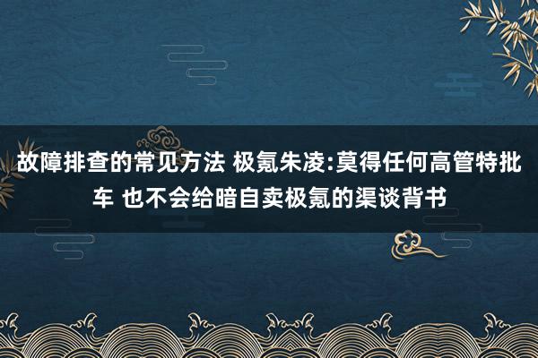 故障排查的常见方法 极氪朱凌:莫得任何高管特批车 也不会给暗自卖极氪的渠谈背书