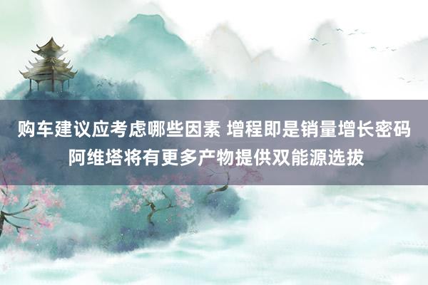 购车建议应考虑哪些因素 增程即是销量增长密码 阿维塔将有更多产物提供双能源选拔