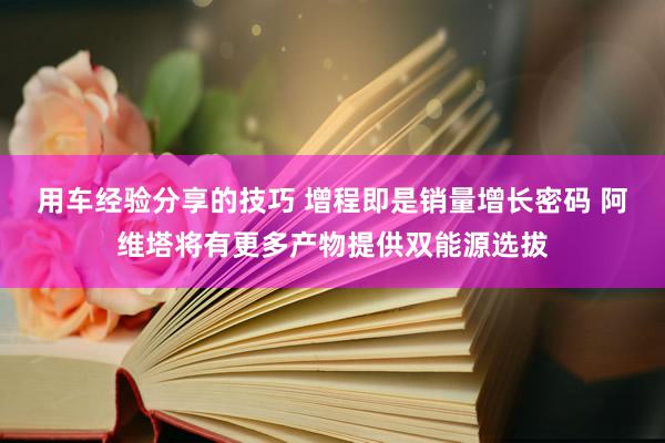 用车经验分享的技巧 增程即是销量增长密码 阿维塔将有更多产物提供双能源选拔